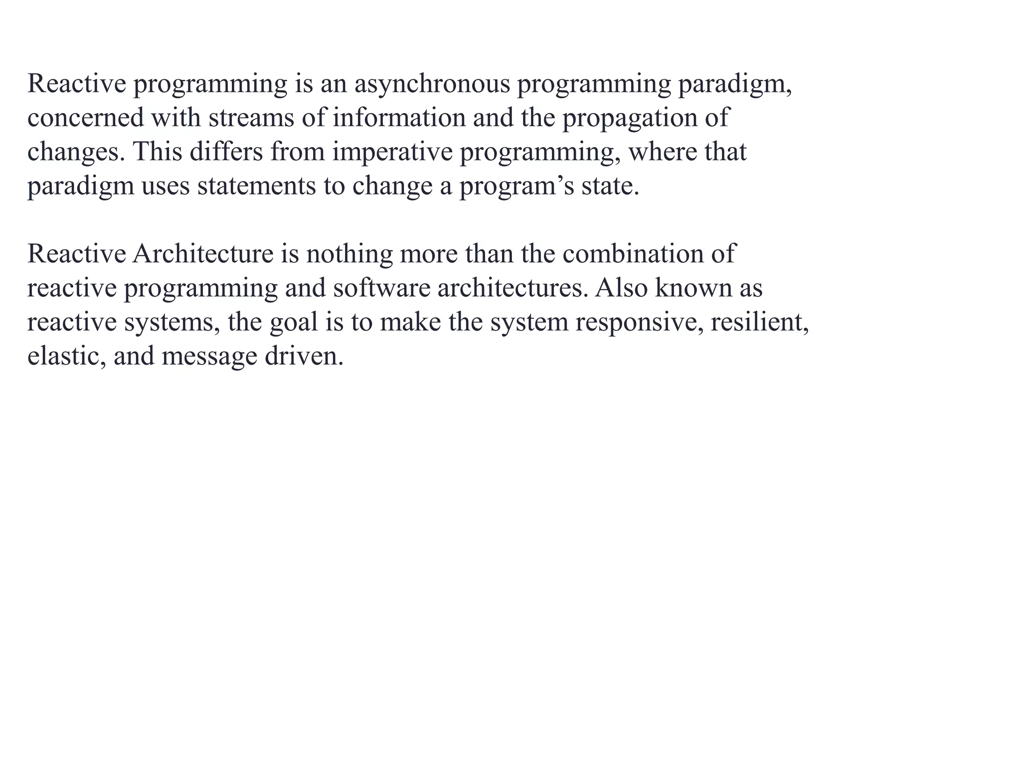 Reactive programming is an asynchronous programming paradigm,
concerned with streams of information and the propagation of
changes. This differs from imperative programming, where that
paradigm uses statements to change a program’s state.
Reactive Architecture is nothing more than the combination of
reactive programming and software architectures. Also known as
reactive systems, the goal is to make the system responsive, resilient,
elastic, and message driven.
 