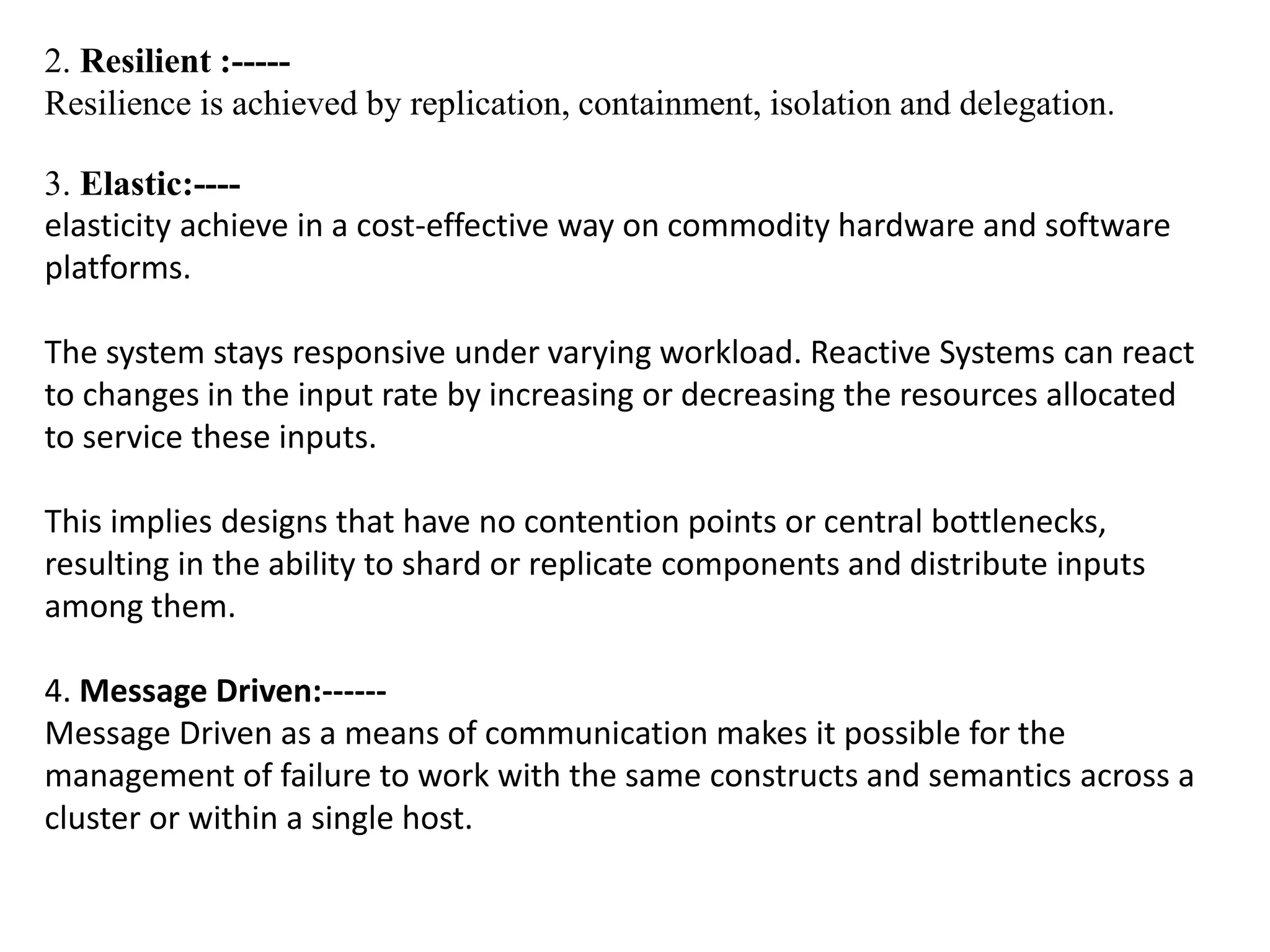 2. Resilient :-----
Resilience is achieved by replication, containment, isolation and delegation.
3. Elastic:----
elasticity achieve in a cost-effective way on commodity hardware and software
platforms.
The system stays responsive under varying workload. Reactive Systems can react
to changes in the input rate by increasing or decreasing the resources allocated
to service these inputs.
This implies designs that have no contention points or central bottlenecks,
resulting in the ability to shard or replicate components and distribute inputs
among them.
4. Message Driven:------
Message Driven as a means of communication makes it possible for the
management of failure to work with the same constructs and semantics across a
cluster or within a single host.
 