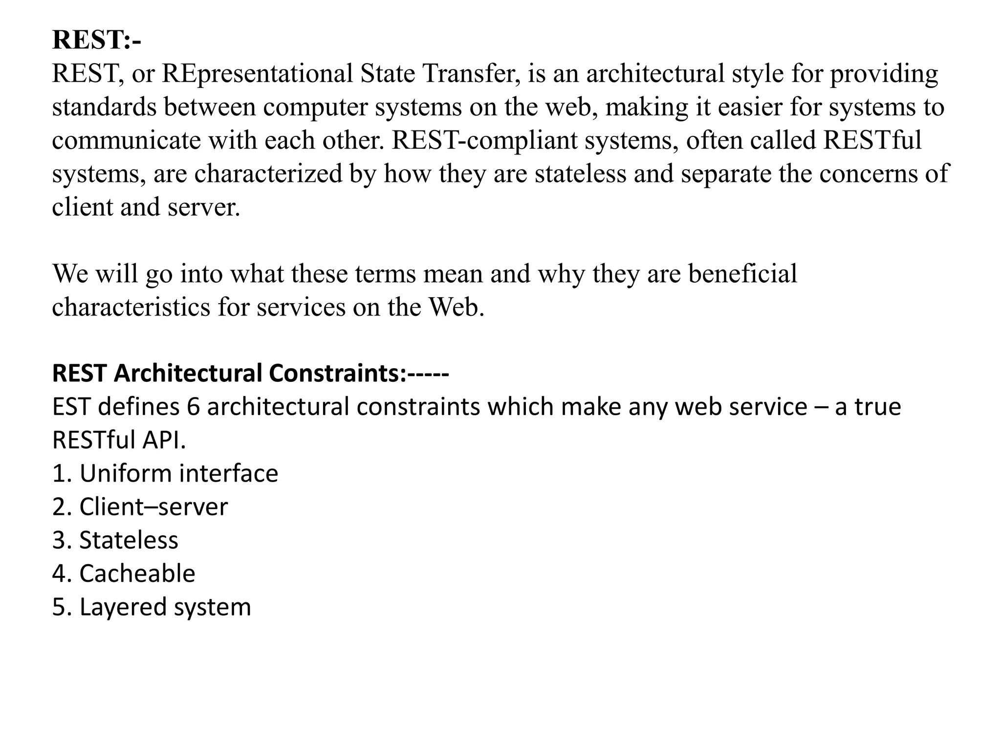 REST:-
REST, or REpresentational State Transfer, is an architectural style for providing
standards between computer systems on the web, making it easier for systems to
communicate with each other. REST-compliant systems, often called RESTful
systems, are characterized by how they are stateless and separate the concerns of
client and server.
We will go into what these terms mean and why they are beneficial
characteristics for services on the Web.
REST Architectural Constraints:-----
EST defines 6 architectural constraints which make any web service – a true
RESTful API.
1. Uniform interface
2. Client–server
3. Stateless
4. Cacheable
5. Layered system
 