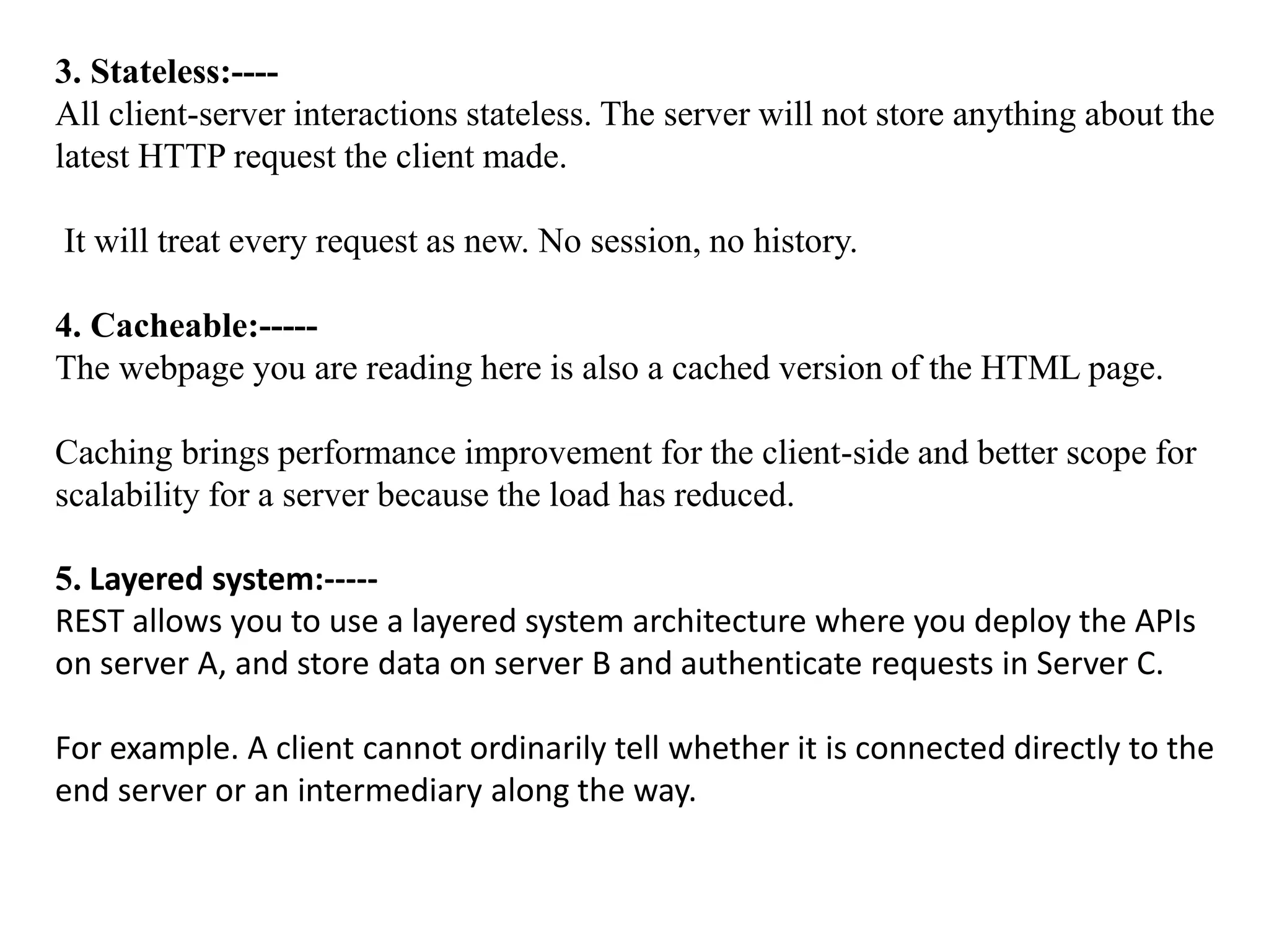 3. Stateless:----
All client-server interactions stateless. The server will not store anything about the
latest HTTP request the client made.
It will treat every request as new. No session, no history.
4. Cacheable:-----
The webpage you are reading here is also a cached version of the HTML page.
Caching brings performance improvement for the client-side and better scope for
scalability for a server because the load has reduced.
5. Layered system:-----
REST allows you to use a layered system architecture where you deploy the APIs
on server A, and store data on server B and authenticate requests in Server C.
For example. A client cannot ordinarily tell whether it is connected directly to the
end server or an intermediary along the way.
 