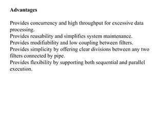 Advantages
Provides concurrency and high throughput for excessive data
processing.
Provides reusability and simplifies system maintenance.
Provides modifiability and low coupling between filters.
Provides simplicity by offering clear divisions between any two
filters connected by pipe.
Provides flexibility by supporting both sequential and parallel
execution.
 