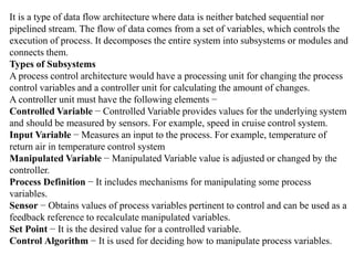 It is a type of data flow architecture where data is neither batched sequential nor
pipelined stream. The flow of data comes from a set of variables, which controls the
execution of process. It decomposes the entire system into subsystems or modules and
connects them.
Types of Subsystems
A process control architecture would have a processing unit for changing the process
control variables and a controller unit for calculating the amount of changes.
A controller unit must have the following elements −
Controlled Variable − Controlled Variable provides values for the underlying system
and should be measured by sensors. For example, speed in cruise control system.
Input Variable − Measures an input to the process. For example, temperature of
return air in temperature control system
Manipulated Variable − Manipulated Variable value is adjusted or changed by the
controller.
Process Definition − It includes mechanisms for manipulating some process
variables.
Sensor − Obtains values of process variables pertinent to control and can be used as a
feedback reference to recalculate manipulated variables.
Set Point − It is the desired value for a controlled variable.
Control Algorithm − It is used for deciding how to manipulate process variables.
 