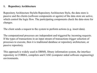 1. Repository Architecture
Repository Architecture StyleIn Repository Architecture Style, the data store is
passive and the clients (software components or agents) of the data store are active,
which control the logic flow. The participating components check the data-store for
changes.
The client sends a request to the system to perform actions (e.g. insert data).
The computational processes are independent and triggered by incoming requests.
If the types of transactions in an input stream of transactions trigger selection of
processes to execute, then it is traditional database or repository architecture, or
passive repository.
This approach is widely used in DBMS, library information system, the interface
repository in CORBA, compilers and CASE (computer aided software engineering)
environments.
 