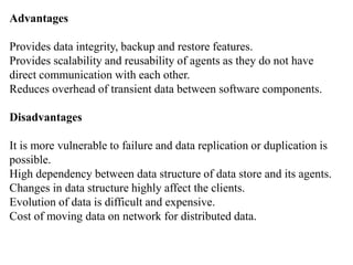 Advantages
Provides data integrity, backup and restore features.
Provides scalability and reusability of agents as they do not have
direct communication with each other.
Reduces overhead of transient data between software components.
Disadvantages
It is more vulnerable to failure and data replication or duplication is
possible.
High dependency between data structure of data store and its agents.
Changes in data structure highly affect the clients.
Evolution of data is difficult and expensive.
Cost of moving data on network for distributed data.
 