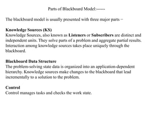 Parts of Blackboard Model:------
The blackboard model is usually presented with three major parts −
Knowledge Sources (KS)
Knowledge Sources, also known as Listeners or Subscribers are distinct and
independent units. They solve parts of a problem and aggregate partial results.
Interaction among knowledge sources takes place uniquely through the
blackboard.
Blackboard Data Structure
The problem-solving state data is organized into an application-dependent
hierarchy. Knowledge sources make changes to the blackboard that lead
incrementally to a solution to the problem.
Control
Control manages tasks and checks the work state.
 