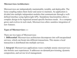 Microservices Architecture:
Microservices are independently maintainable, testable, and deployable. The
loose coupling makes them faster and easier to maintain. An application is
divided into multiple independent modules that communicate through a well-
defined interface using lightweight APIs. Standalone functionalities allow a
complex design to be organized around specific business needs. As a company
grows and evolves its tech stack, Microservices allow seamless integration of
new features.
Types of Microservices :---
There are two types of Microservices:
1. Differential: Microservices architecture decomposes into self-encapsulated
services, which can break into different transactions. This means a local
transaction is distributed into multiple services.
2. Integral: Microservices applications weave multiple atomic microservices
into holistic user experiences. It addresses on-demand provisioning, dynamic
composition, and service level management.
 