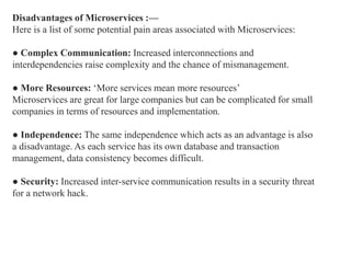 Disadvantages of Microservices :—
Here is a list of some potential pain areas associated with Microservices:
● Complex Communication: Increased interconnections and
interdependencies raise complexity and the chance of mismanagement.
● More Resources: ‘More services mean more resources’
Microservices are great for large companies but can be complicated for small
companies in terms of resources and implementation.
● Independence: The same independence which acts as an advantage is also
a disadvantage. As each service has its own database and transaction
management, data consistency becomes difficult.
● Security: Increased inter-service communication results in a security threat
for a network hack.
 