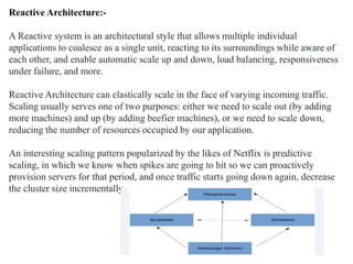 Reactive Architecture:-
A Reactive system is an architectural style that allows multiple individual
applications to coalesce as a single unit, reacting to its surroundings while aware of
each other, and enable automatic scale up and down, load balancing, responsiveness
under failure, and more.
Reactive Architecture can elastically scale in the face of varying incoming traffic.
Scaling usually serves one of two purposes: either we need to scale out (by adding
more machines) and up (by adding beefier machines), or we need to scale down,
reducing the number of resources occupied by our application.
An interesting scaling pattern popularized by the likes of Netflix is predictive
scaling, in which we know when spikes are going to hit so we can proactively
provision servers for that period, and once traffic starts going down again, decrease
the cluster size incrementally.
 