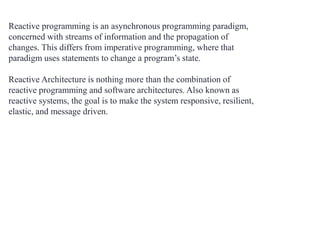 Reactive programming is an asynchronous programming paradigm,
concerned with streams of information and the propagation of
changes. This differs from imperative programming, where that
paradigm uses statements to change a program’s state.
Reactive Architecture is nothing more than the combination of
reactive programming and software architectures. Also known as
reactive systems, the goal is to make the system responsive, resilient,
elastic, and message driven.
 