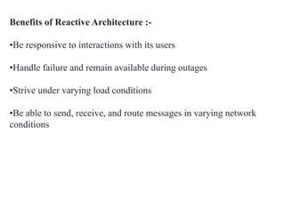 Benefits of Reactive Architecture :-
•Be responsive to interactions with its users
•Handle failure and remain available during outages
•Strive under varying load conditions
•Be able to send, receive, and route messages in varying network
conditions
 