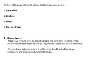 Authors of Reactive Manifesto believe that Reactive Systems are:----
1. Responsive
2. Resilient
3. Elastic
4. Message Driven
1. Responsive:----
Responsive systems focus on providing rapid and consistent response times,
establishing reliable upper bounds so they deliver a consistent quality of service.
This consistent behavior in turn simplifies error handling, builds end user
confidence, and encourages further interaction.
 