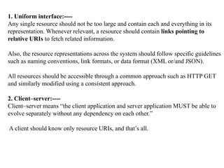 1. Uniform interface:----
Any single resource should not be too large and contain each and everything in its
representation. Whenever relevant, a resource should contain links pointing to
relative URIs to fetch related information.
Also, the resource representations across the system should follow specific guidelines
such as naming conventions, link formats, or data format (XML or/and JSON).
All resources should be accessible through a common approach such as HTTP GET
and similarly modified using a consistent approach.
2. Client–server:----
Client–server means “the client application and server application MUST be able to
evolve separately without any dependency on each other.”
A client should know only resource URIs, and that’s all.
 