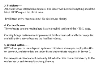 3. Stateless:----
All client-server interactions stateless. The server will not store anything about the
latest HTTP request the client made.
It will treat every request as new. No session, no history.
4. Cacheable:-----
The webpage you are reading here is also a cached version of the HTML page.
Caching brings performance improvement for the client-side and better scope for
scalability for a server because the load has reduced.
5. Layered system:-----
REST allows you to use a layered system architecture where you deploy the APIs
on server A, and store data on server B and authenticate requests in Server C.
For example. A client cannot ordinarily tell whether it is connected directly to the
end server or an intermediary along the way.
 