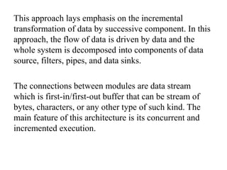 This approach lays emphasis on the incremental
transformation of data by successive component. In this
approach, the flow of data is driven by data and the
whole system is decomposed into components of data
source, filters, pipes, and data sinks.
The connections between modules are data stream
which is first-in/first-out buffer that can be stream of
bytes, characters, or any other type of such kind. The
main feature of this architecture is its concurrent and
incremented execution.
 