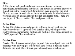 Filter
A filter is an independent data stream transformer or stream
transducers. It transforms the data of the input data stream, processes
it, and writes the transformed data stream over a pipe for the next
filter to process. It works in an incremental mode, in which it starts
working as soon as data arrives through connected pipe. There are
two types of filters − active filter and passive filter.
Active filter
Active filter lets connected pipes to pull data in and push out the
transformed data. It operates with passive pipe, which provides
read/write mechanisms for pulling and pushing. This mode is used in
UNIX pipe and filter mechanism.
Passive filter
Passive filter lets connected pipes to push data in and pull data out. It
operates with active pipe, which pulls data from a filter and pushes
data into the next filter. It must provide read/write mechanism.
 
