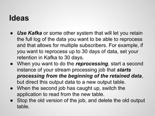 Ideas
● Use Kafka or some other system that will let you retain
the full log of the data you want to be able to reprocess
and that allows for multiple subscribers. For example, if
you want to reprocess up to 30 days of data, set your
retention in Kafka to 30 days.
● When you want to do the reprocessing, start a second
instance of your stream processing job that starts
processing from the beginning of the retained data,
but direct this output data to a new output table.
● When the second job has caught up, switch the
application to read from the new table.
● Stop the old version of the job, and delete the old output
table.
 