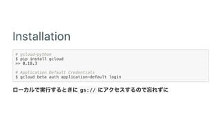 Installation
# gcloud-python
$ pip install gcloud
>> 0.18.3
# Application Default Credentials
$ gcloud beta auth application-default login
 gs:// 
 