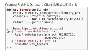 Protobuf Datastore Client lib
def csv_format(entity_pb):
entity = entity_from_protobuf(entity_pb)
columns = ['"%s"' % entity[k]
for k in sorted(entity.keys())]
return ','.join(columns)
p = beam.Pipeline(options=options)
(p | 'read from datastore' >>
ReadFromDatastore(project=PROJECTID,
query=query)
| 'format entity to csv' >>
beam.Map(csv_format)
...
 