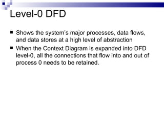 Level-0 DFD Shows the system’s major processes, data flows, and data stores at a high level of abstraction When the Context Diagram is expanded into DFD level-0, all the connections that flow into and out of process 0 needs to be retained. 