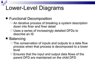 Lower-Level Diagrams Functional Decomposition An iterative process of breaking a system description down into finer and finer detail Uses a series of increasingly detailed DFDs to describe an IS Balancing The conservation of inputs and outputs to a data flow process when that process is decomposed to a lower level Ensures that the input and output data flows of the parent DFD are maintained on the child DFD 