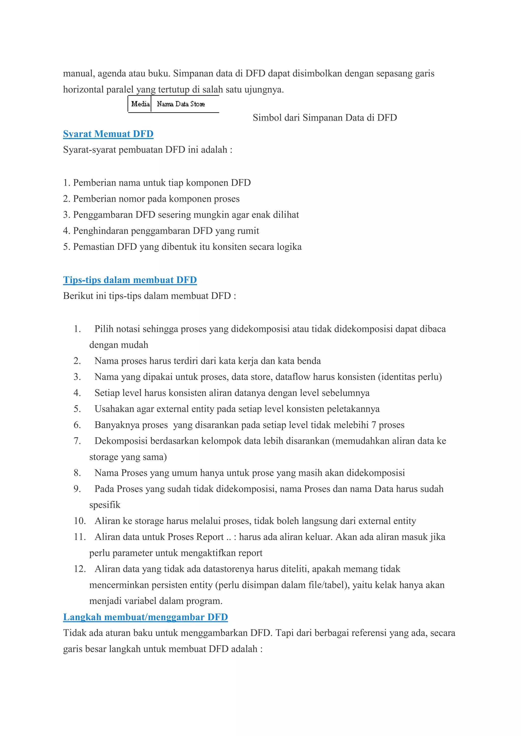 manual, agenda atau buku. Simpanan data di DFD dapat disimbolkan dengan sepasang garis
horizontal paralel yang tertutup di salah satu ujungnya.
Simbol dari Simpanan Data di DFD
Syarat Memuat DFD
Syarat-syarat pembuatan DFD ini adalah :
1. Pemberian nama untuk tiap komponen DFD
2. Pemberian nomor pada komponen proses
3. Penggambaran DFD sesering mungkin agar enak dilihat
4. Penghindaran penggambaran DFD yang rumit
5. Pemastian DFD yang dibentuk itu konsiten secara logika
Tips-tips dalam membuat DFD
Berikut ini tips-tips dalam membuat DFD :
1. Pilih notasi sehingga proses yang didekomposisi atau tidak didekomposisi dapat dibaca
dengan mudah
2. Nama proses harus terdiri dari kata kerja dan kata benda
3. Nama yang dipakai untuk proses, data store, dataflow harus konsisten (identitas perlu)
4. Setiap level harus konsisten aliran datanya dengan level sebelumnya
5. Usahakan agar external entity pada setiap level konsisten peletakannya
6. Banyaknya proses yang disarankan pada setiap level tidak melebihi 7 proses
7. Dekomposisi berdasarkan kelompok data lebih disarankan (memudahkan aliran data ke
storage yang sama)
8. Nama Proses yang umum hanya untuk prose yang masih akan didekomposisi
9. Pada Proses yang sudah tidak didekomposisi, nama Proses dan nama Data harus sudah
spesifik
10. Aliran ke storage harus melalui proses, tidak boleh langsung dari external entity
11. Aliran data untuk Proses Report .. : harus ada aliran keluar. Akan ada aliran masuk jika
perlu parameter untuk mengaktifkan report
12. Aliran data yang tidak ada datastorenya harus diteliti, apakah memang tidak
mencerminkan persisten entity (perlu disimpan dalam file/tabel), yaitu kelak hanya akan
menjadi variabel dalam program.
Langkah membuat/menggambar DFD
Tidak ada aturan baku untuk menggambarkan DFD. Tapi dari berbagai referensi yang ada, secara
garis besar langkah untuk membuat DFD adalah :
 
