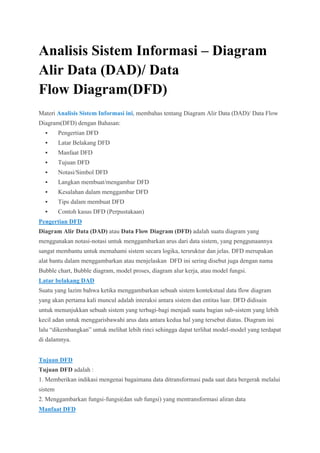 Analisis Sistem Informasi – Diagram
Alir Data (DAD)/ Data
Flow Diagram(DFD)
Materi Analisis Sistem Informasi ini, membahas tentang Diagram Alir Data (DAD)/ Data Flow
Diagram(DFD) dengan Bahasan:
 Pengertian DFD
 Latar Belakang DFD
 Manfaat DFD
 Tujuan DFD
 Notasi/Simbol DFD
 Langkan membuat/mengambar DFD
 Kesalahan dalam menggambar DFD
 Tips dalam membuat DFD
 Contoh kasus DFD (Perpustakaan)
Pengertian DFD
Diagram Alir Data (DAD) atau Data Flow Diagram (DFD) adalah suatu diagram yang
menggunakan notasi-notasi untuk menggambarkan arus dari data sistem, yang penggunaannya
sangat membantu untuk memahami sistem secara logika, tersruktur dan jelas. DFD merupakan
alat bantu dalam menggambarkan atau menjelaskan DFD ini sering disebut juga dengan nama
Bubble chart, Bubble diagram, model proses, diagram alur kerja, atau model fungsi.
Latar belakang DAD
Suatu yang lazim bahwa ketika menggambarkan sebuah sistem kontekstual data flow diagram
yang akan pertama kali muncul adalah interaksi antara sistem dan entitas luar. DFD didisain
untuk menunjukkan sebuah sistem yang terbagi-bagi menjadi suatu bagian sub-sistem yang lebih
kecil adan untuk menggarisbawahi arus data antara kedua hal yang tersebut diatas. Diagram ini
lalu “dikembangkan” untuk melihat lebih rinci sehingga dapat terlihat model-model yang terdapat
di dalamnya.
Tujuan DFD
Tujuan DFD adalah :
1. Memberikan indikasi mengenai bagaimana data ditransformasi pada saat data bergerak melalui
sistem
2. Menggambarkan fungsi-fungsi(dan sub fungsi) yang mentransformasi aliran data
Manfaat DFD
 