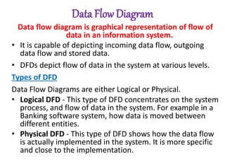 Data Flow Diagram
Data flow diagram is graphical representation of flow of
data in an information system.
• It is capable of depicting incoming data flow, outgoing
data flow and stored data.
• DFDs depict flow of data in the system at various levels.
Types of DFD
Data Flow Diagrams are either Logical or Physical.
• Logical DFD - This type of DFD concentrates on the system
process, and flow of data in the system. For example in a
Banking software system, how data is moved between
different entities.
• Physical DFD - This type of DFD shows how the data flow
is actually implemented in the system. It is more specific
and close to the implementation.
 