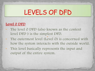 Level 0 DFD
• The level 0 DFD (also known as the context
   level DFD ) is the simplest DFD.
• The outermost level (Level 0) is concerned with
   how the system interacts with the outside world.
• This level basically represents the input and
   output of the entire system.
 