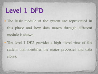  The basic module of the system are represented in

 this phase and how data moves through different
 module is shown.

 The level 1 DFD provides a high –level view of the

 system that identifies the major processes and data
 stores.
 