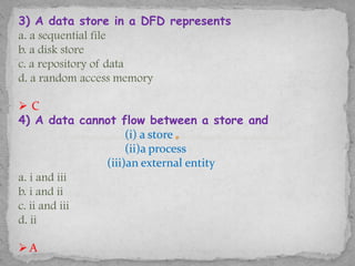 3) A data store in a DFD represents
a. a sequential file
b. a disk store
c. a repository of data
d. a random access memory

C
4) A data cannot flow between a store and
                   (i) a store
                   (ii)a process
              (iii)an external entity
a. i and iii
b. i and ii
c. ii and iii
d. ii

A
 