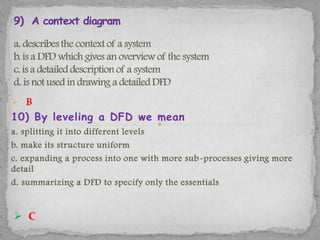  B
10) By leveling a DFD we mean
a. splitting it into different levels
b. make its structure uniform
c. expanding a process into one with more sub -processes giving more
detail
d. summarizing a DFD to specify only the essentials


 C
 