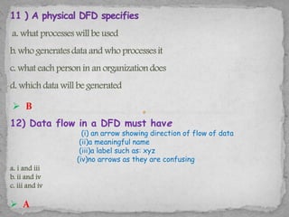  B
12) Data flow in a DFD must have
                  (i) an arrow showing direction of flow of data
                 (ii)a meaningful name
                 (iii)a label such as: xyz
                (iv)no arrows as they are confusing
a. i and iii
b. ii and iv
c. iii and iv

 A
 