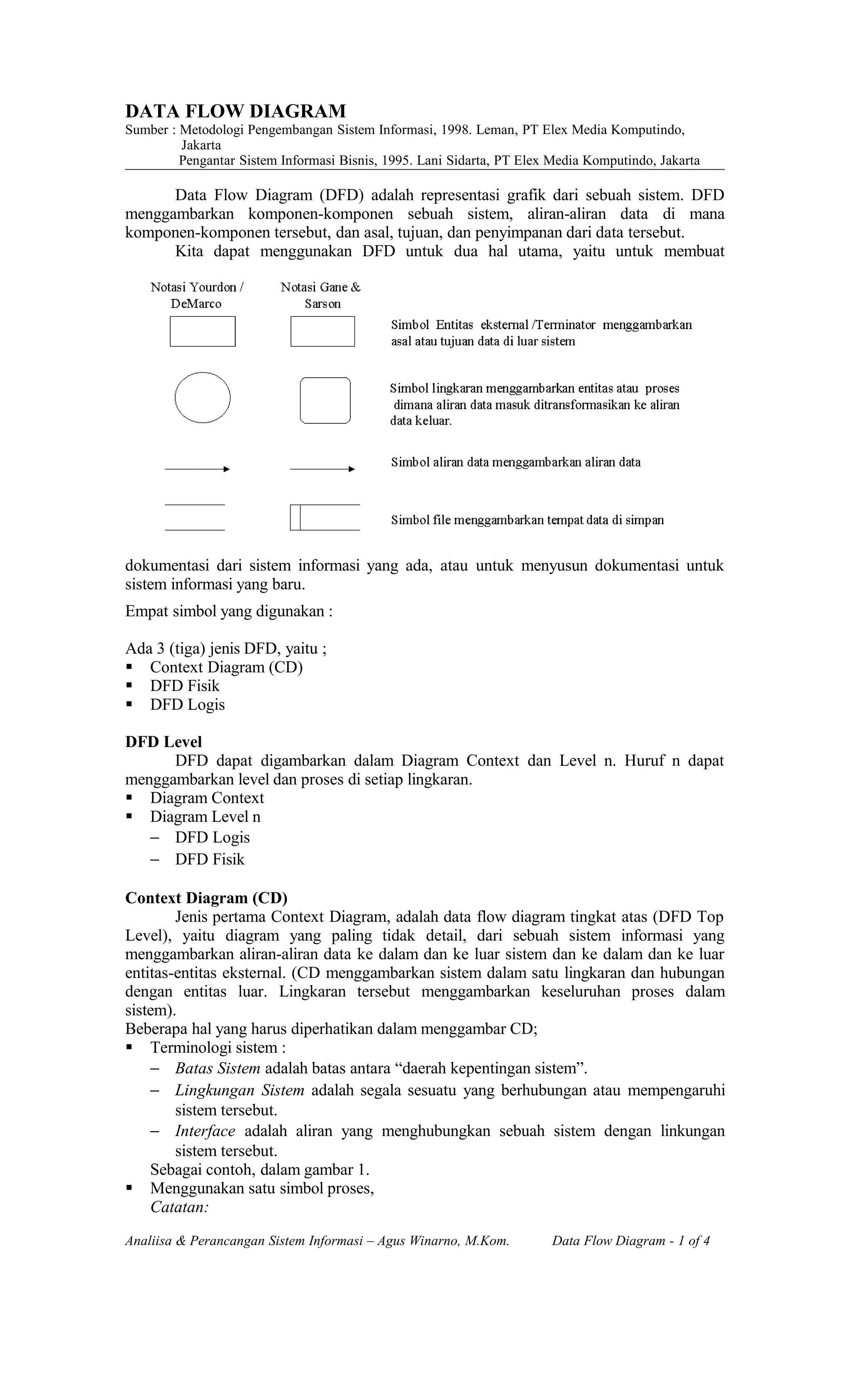 DATA FLOW DIAGRAM
Sumber : Metodologi Pengembangan Sistem Informasi, 1998. Leman, PT Elex Media Komputindo,
Jakarta
Pengantar Sistem Informasi Bisnis, 1995. Lani Sidarta, PT Elex Media Komputindo, Jakarta
Data Flow Diagram (DFD) adalah representasi grafik dari sebuah sistem. DFD
menggambarkan komponen-komponen sebuah sistem, aliran-aliran data di mana
komponen-komponen tersebut, dan asal, tujuan, dan penyimpanan dari data tersebut.
Kita dapat menggunakan DFD untuk dua hal utama, yaitu untuk membuat
dokumentasi dari sistem informasi yang ada, atau untuk menyusun dokumentasi untuk
sistem informasi yang baru.
Empat simbol yang digunakan :
Ada 3 (tiga) jenis DFD, yaitu ;
 Context Diagram (CD)
 DFD Fisik
 DFD Logis
DFD Level
DFD dapat digambarkan dalam Diagram Context dan Level n. Huruf n dapat
menggambarkan level dan proses di setiap lingkaran.
 Diagram Context
 Diagram Level n
− DFD Logis
− DFD Fisik
Context Diagram (CD)
Jenis pertama Context Diagram, adalah data flow diagram tingkat atas (DFD Top
Level), yaitu diagram yang paling tidak detail, dari sebuah sistem informasi yang
menggambarkan aliran-aliran data ke dalam dan ke luar sistem dan ke dalam dan ke luar
entitas-entitas eksternal. (CD menggambarkan sistem dalam satu lingkaran dan hubungan
dengan entitas luar. Lingkaran tersebut menggambarkan keseluruhan proses dalam
sistem).
Beberapa hal yang harus diperhatikan dalam menggambar CD;
 Terminologi sistem :
− Batas Sistem adalah batas antara “daerah kepentingan sistem”.
− Lingkungan Sistem adalah segala sesuatu yang berhubungan atau mempengaruhi
sistem tersebut.
− Interface adalah aliran yang menghubungkan sebuah sistem dengan linkungan
sistem tersebut.
Sebagai contoh, dalam gambar 1.
 Menggunakan satu simbol proses,
Catatan:
Analiisa & Perancangan Sistem Informasi – Agus Winarno, M.Kom. Data Flow Diagram - 1 of 4
 