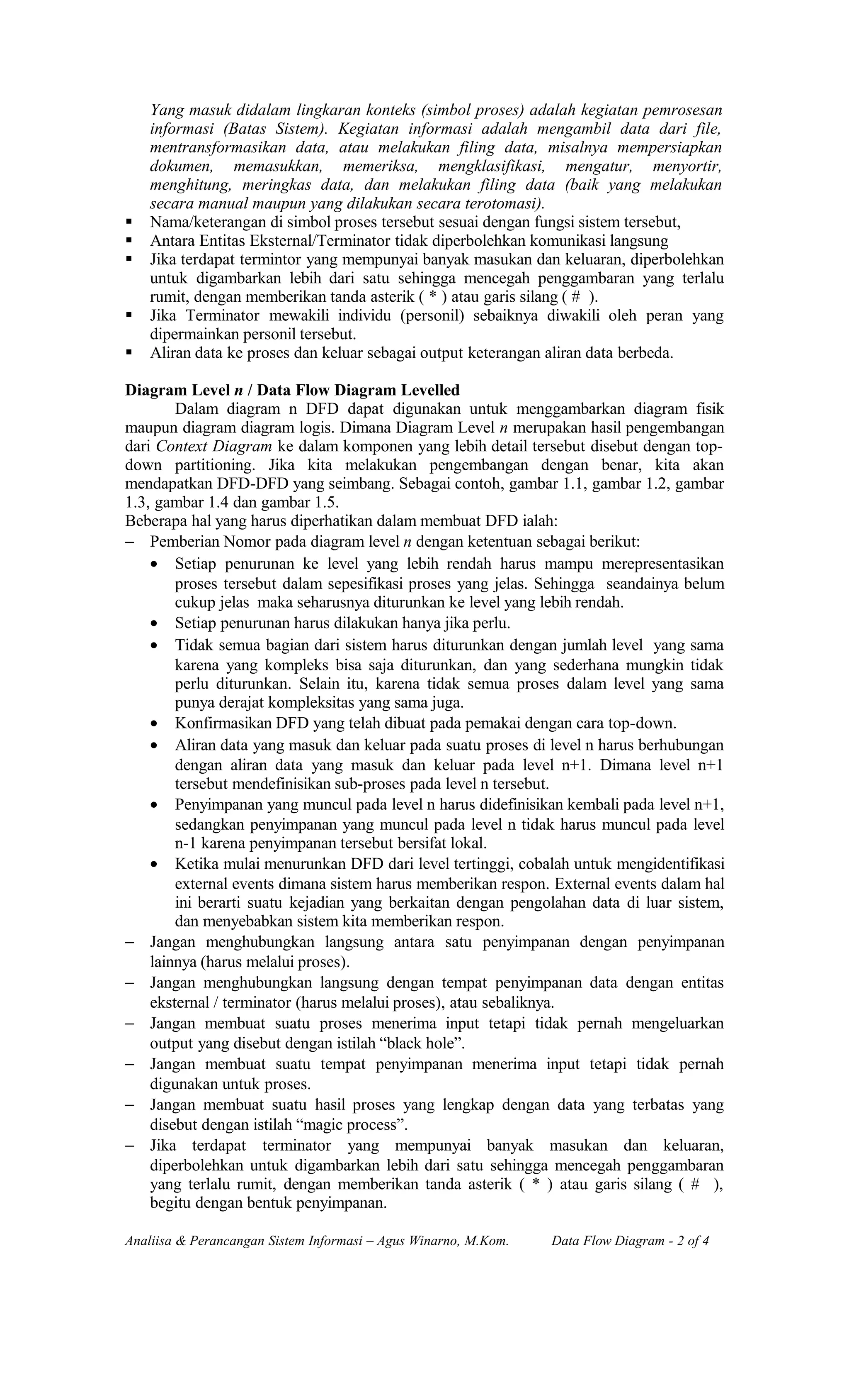 Yang masuk didalam lingkaran konteks (simbol proses) adalah kegiatan pemrosesan
informasi (Batas Sistem). Kegiatan informasi adalah mengambil data dari file,
mentransformasikan data, atau melakukan filing data, misalnya mempersiapkan
dokumen, memasukkan, memeriksa, mengklasifikasi, mengatur, menyortir,
menghitung, meringkas data, dan melakukan filing data (baik yang melakukan
secara manual maupun yang dilakukan secara terotomasi).
 Nama/keterangan di simbol proses tersebut sesuai dengan fungsi sistem tersebut,
 Antara Entitas Eksternal/Terminator tidak diperbolehkan komunikasi langsung
 Jika terdapat termintor yang mempunyai banyak masukan dan keluaran, diperbolehkan
untuk digambarkan lebih dari satu sehingga mencegah penggambaran yang terlalu
rumit, dengan memberikan tanda asterik ( * ) atau garis silang ( # ).
 Jika Terminator mewakili individu (personil) sebaiknya diwakili oleh peran yang
dipermainkan personil tersebut.
 Aliran data ke proses dan keluar sebagai output keterangan aliran data berbeda.
Diagram Level n / Data Flow Diagram Levelled
Dalam diagram n DFD dapat digunakan untuk menggambarkan diagram fisik
maupun diagram diagram logis. Dimana Diagram Level n merupakan hasil pengembangan
dari Context Diagram ke dalam komponen yang lebih detail tersebut disebut dengan top-
down partitioning. Jika kita melakukan pengembangan dengan benar, kita akan
mendapatkan DFD-DFD yang seimbang. Sebagai contoh, gambar 1.1, gambar 1.2, gambar
1.3, gambar 1.4 dan gambar 1.5.
Beberapa hal yang harus diperhatikan dalam membuat DFD ialah:
− Pemberian Nomor pada diagram level n dengan ketentuan sebagai berikut:
• Setiap penurunan ke level yang lebih rendah harus mampu merepresentasikan
proses tersebut dalam sepesifikasi proses yang jelas. Sehingga seandainya belum
cukup jelas maka seharusnya diturunkan ke level yang lebih rendah.
• Setiap penurunan harus dilakukan hanya jika perlu.
• Tidak semua bagian dari sistem harus diturunkan dengan jumlah level yang sama
karena yang kompleks bisa saja diturunkan, dan yang sederhana mungkin tidak
perlu diturunkan. Selain itu, karena tidak semua proses dalam level yang sama
punya derajat kompleksitas yang sama juga.
• Konfirmasikan DFD yang telah dibuat pada pemakai dengan cara top-down.
• Aliran data yang masuk dan keluar pada suatu proses di level n harus berhubungan
dengan aliran data yang masuk dan keluar pada level n+1. Dimana level n+1
tersebut mendefinisikan sub-proses pada level n tersebut.
• Penyimpanan yang muncul pada level n harus didefinisikan kembali pada level n+1,
sedangkan penyimpanan yang muncul pada level n tidak harus muncul pada level
n-1 karena penyimpanan tersebut bersifat lokal.
• Ketika mulai menurunkan DFD dari level tertinggi, cobalah untuk mengidentifikasi
external events dimana sistem harus memberikan respon. External events dalam hal
ini berarti suatu kejadian yang berkaitan dengan pengolahan data di luar sistem,
dan menyebabkan sistem kita memberikan respon.
− Jangan menghubungkan langsung antara satu penyimpanan dengan penyimpanan
lainnya (harus melalui proses).
− Jangan menghubungkan langsung dengan tempat penyimpanan data dengan entitas
eksternal / terminator (harus melalui proses), atau sebaliknya.
− Jangan membuat suatu proses menerima input tetapi tidak pernah mengeluarkan
output yang disebut dengan istilah “black hole”.
− Jangan membuat suatu tempat penyimpanan menerima input tetapi tidak pernah
digunakan untuk proses.
− Jangan membuat suatu hasil proses yang lengkap dengan data yang terbatas yang
disebut dengan istilah “magic process”.
− Jika terdapat terminator yang mempunyai banyak masukan dan keluaran,
diperbolehkan untuk digambarkan lebih dari satu sehingga mencegah penggambaran
yang terlalu rumit, dengan memberikan tanda asterik ( * ) atau garis silang ( # ),
begitu dengan bentuk penyimpanan.
Analiisa & Perancangan Sistem Informasi – Agus Winarno, M.Kom. Data Flow Diagram - 2 of 4
 