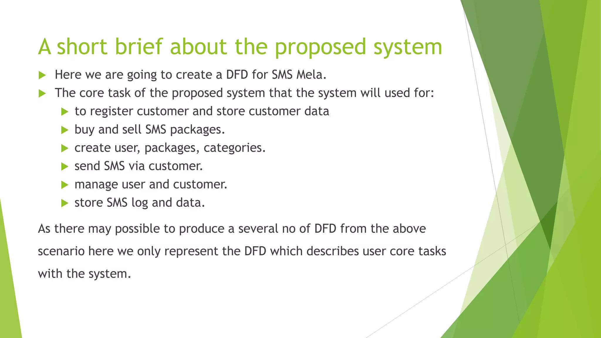 A short brief about the proposed system
 Here we are going to create a DFD for SMS Mela.
 The core task of the proposed system that the system will used for:
 to register customer and store customer data
 buy and sell SMS packages.
 create user, packages, categories.
 send SMS via customer.
 manage user and customer.
 store SMS log and data.
As there may possible to produce a several no of DFD from the above
scenario here we only represent the DFD which describes user core tasks
with the system.
 