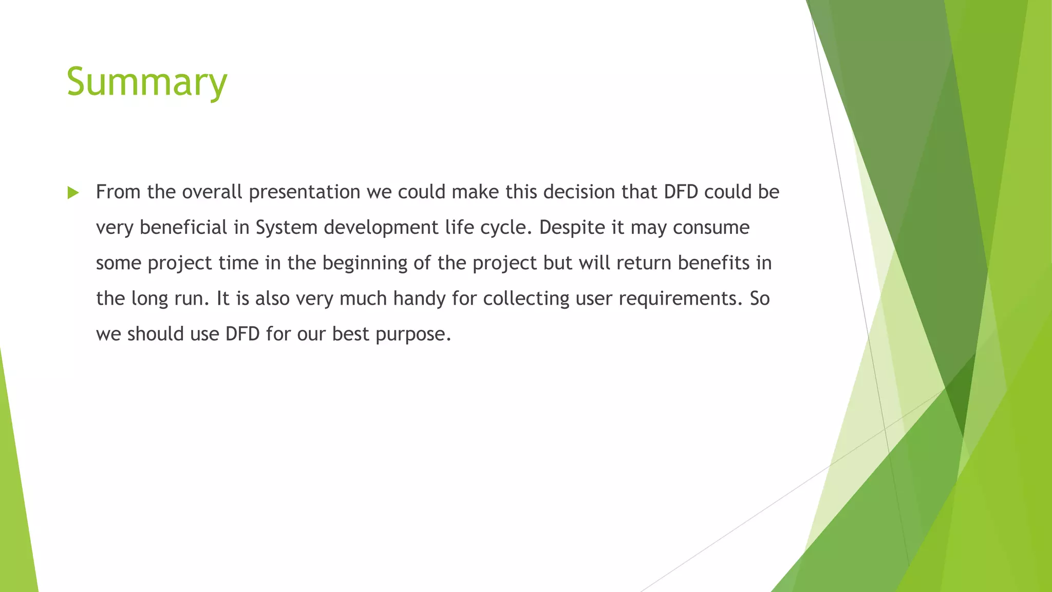 Summary
 From the overall presentation we could make this decision that DFD could be
very beneficial in System development life cycle. Despite it may consume
some project time in the beginning of the project but will return benefits in
the long run. It is also very much handy for collecting user requirements. So
we should use DFD for our best purpose.
 
