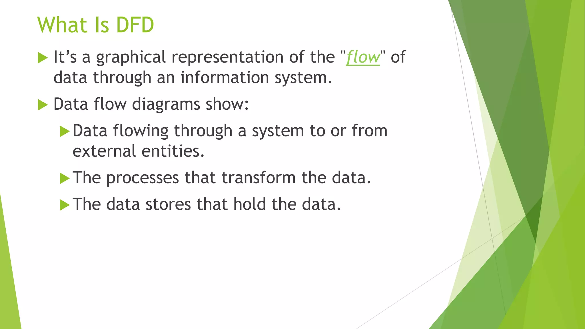 What Is DFD
 It’s a graphical representation of the "flow" of
data through an information system.
 Data flow diagrams show:
Data flowing through a system to or from
external entities.
The processes that transform the data.
The data stores that hold the data.
 