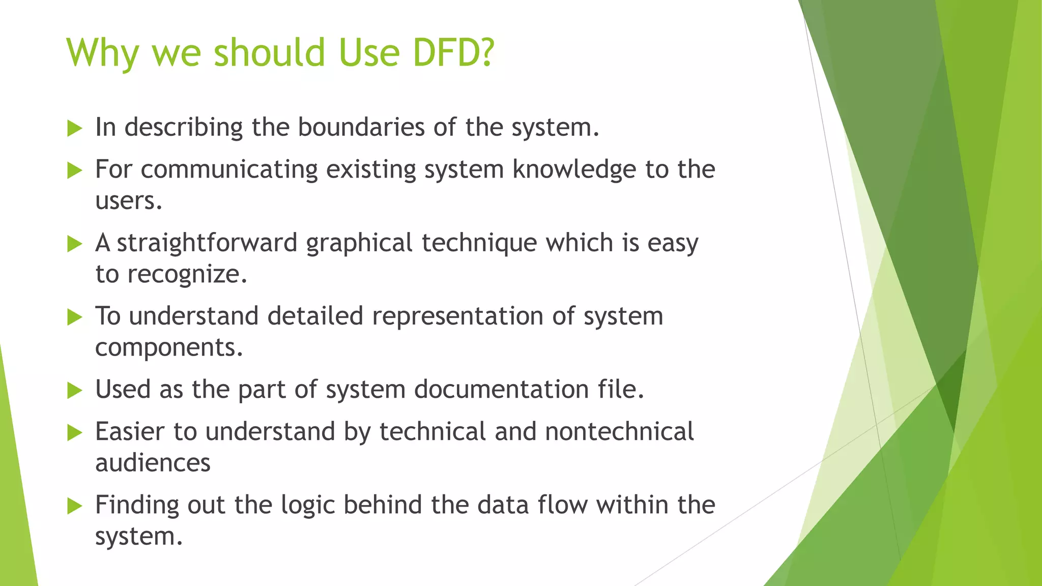 Why we should Use DFD?
 In describing the boundaries of the system.
 For communicating existing system knowledge to the
users.
 A straightforward graphical technique which is easy
to recognize.
 To understand detailed representation of system
components.
 Used as the part of system documentation file.
 Easier to understand by technical and nontechnical
audiences
 Finding out the logic behind the data flow within the
system.
 