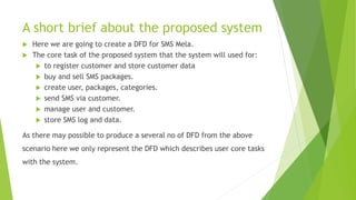 A short brief about the proposed system
 Here we are going to create a DFD for SMS Mela.
 The core task of the proposed system that the system will used for:
 to register customer and store customer data
 buy and sell SMS packages.
 create user, packages, categories.
 send SMS via customer.
 manage user and customer.
 store SMS log and data.
As there may possible to produce a several no of DFD from the above
scenario here we only represent the DFD which describes user core tasks
with the system.
 