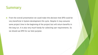 Summary
 From the overall presentation we could make this decision that DFD could be
very beneficial in System development life cycle. Despite it may consume
some project time in the beginning of the project but will return benefits in
the long run. It is also very much handy for collecting user requirements. So
we should use DFD for our best purpose.
 