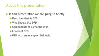 About this presentation
 In this presentation we are going to briefly
 Describe what is DFD.
 Why Should Use DFD ?
 Components of a generic DFD.
 Levels of DFD.
 DFD with an example (SMS Mela).
 