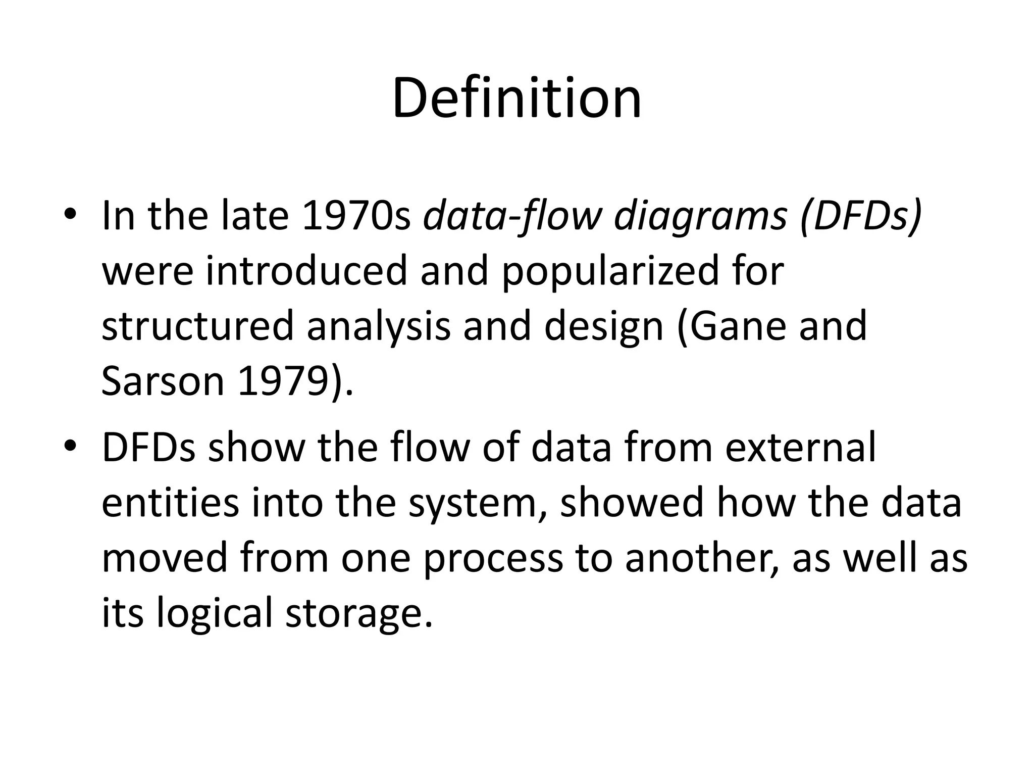 Definition
• In the late 1970s data-flow diagrams (DFDs)
were introduced and popularized for
structured analysis and design (Gane and
Sarson 1979).
• DFDs show the flow of data from external
entities into the system, showed how the data
moved from one process to another, as well as
its logical storage.
 