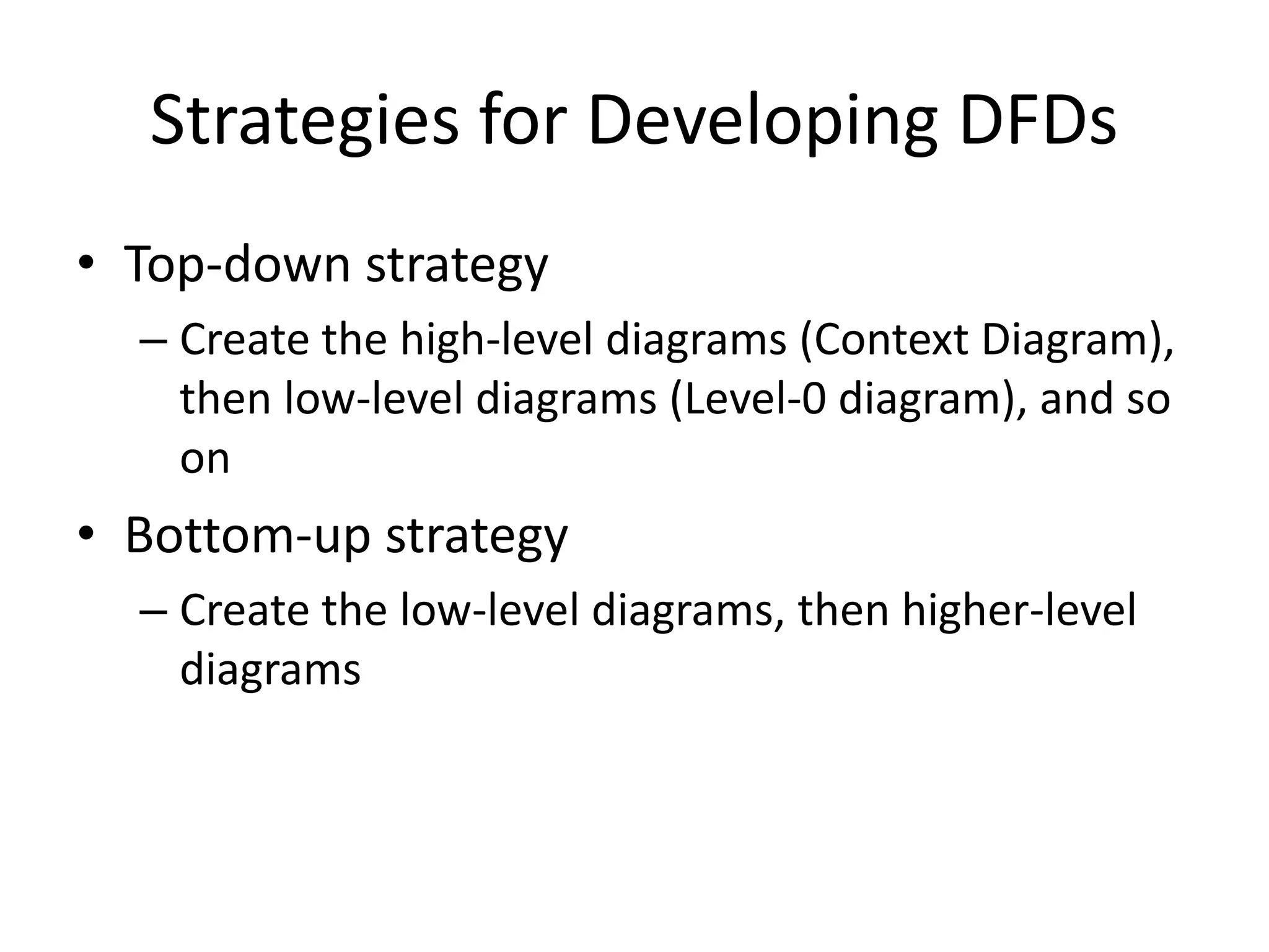 Strategies for Developing DFDs
• Top-down strategy
– Create the high-level diagrams (Context Diagram),
then low-level diagrams (Level-0 diagram), and so
on
• Bottom-up strategy
– Create the low-level diagrams, then higher-level
diagrams
 