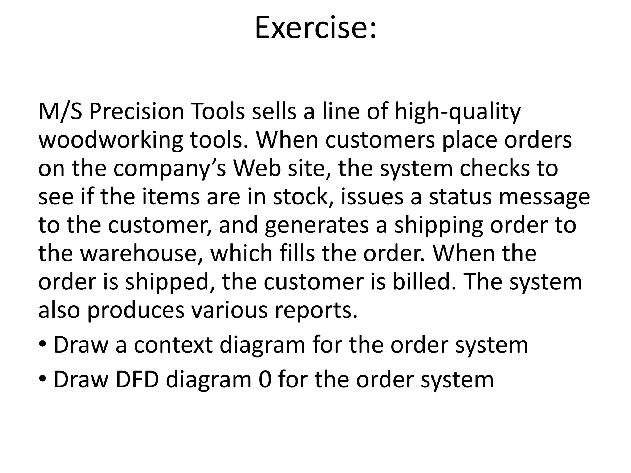 Exercise:
M/S Precision Tools sells a line of high-quality
woodworking tools. When customers place orders
on the company’s Web site, the system checks to
see if the items are in stock, issues a status message
to the customer, and generates a shipping order to
the warehouse, which fills the order. When the
order is shipped, the customer is billed. The system
also produces various reports.
• Draw a context diagram for the order system
• Draw DFD diagram 0 for the order system
 