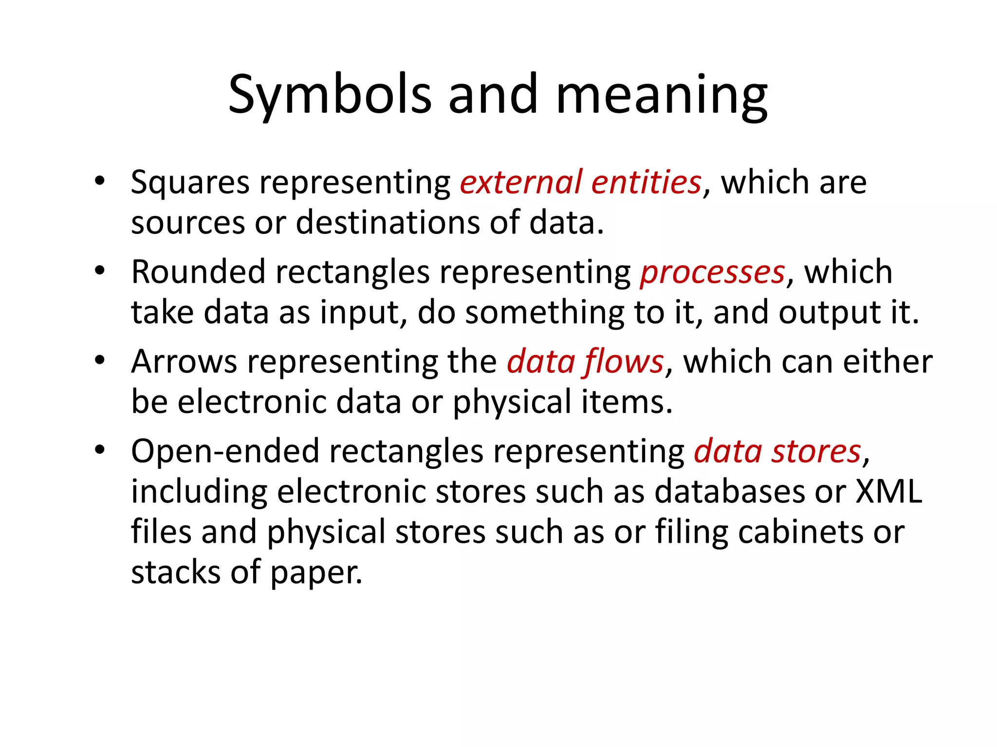 Symbols and meaning
• Squares representing external entities, which are
sources or destinations of data.
• Rounded rectangles representing processes, which
take data as input, do something to it, and output it.
• Arrows representing the data flows, which can either
be electronic data or physical items.
• Open-ended rectangles representing data stores,
including electronic stores such as databases or XML
files and physical stores such as or filing cabinets or
stacks of paper.
 