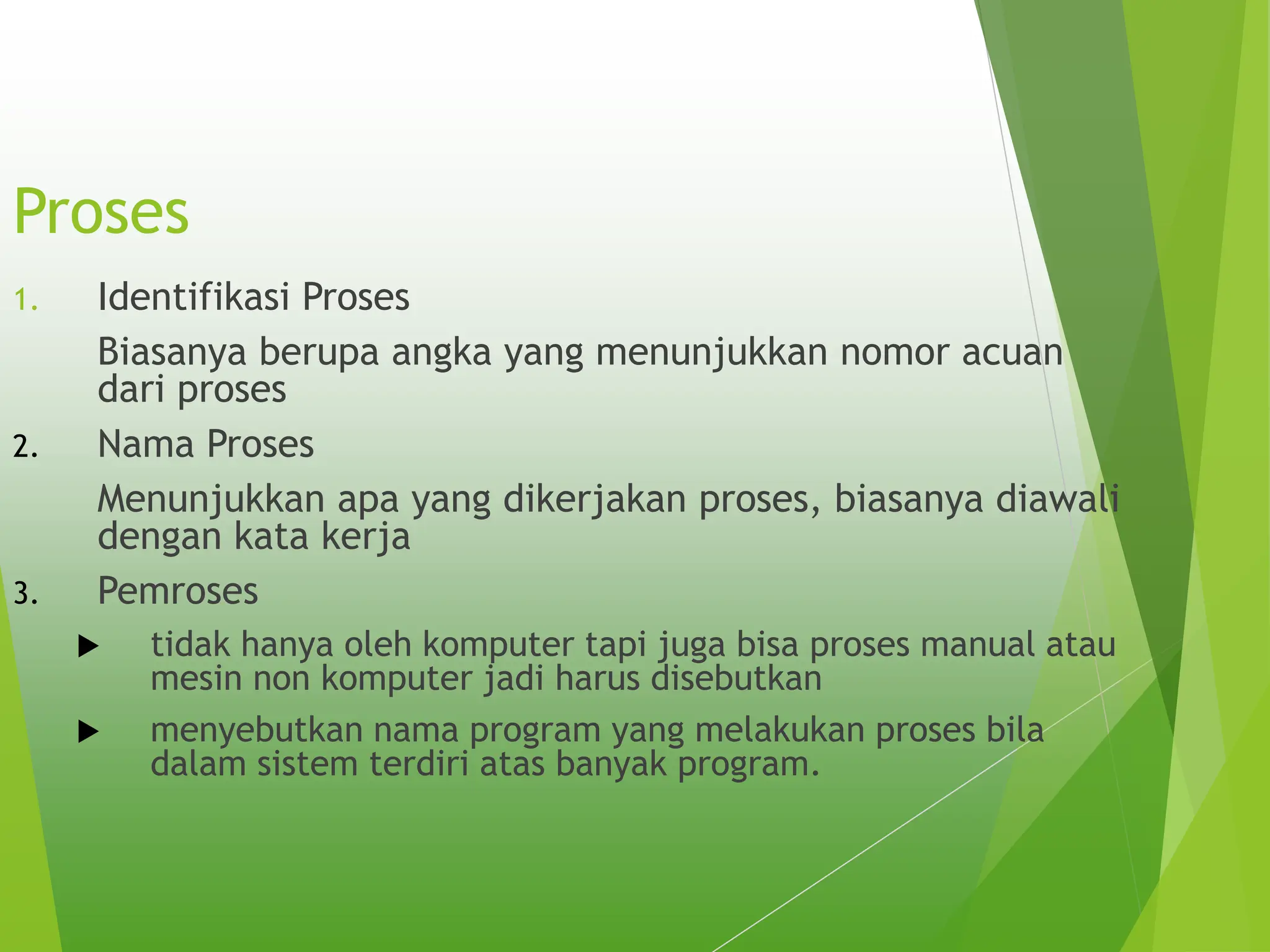 Proses
1. Identifikasi Proses
Biasanya berupa angka yang menunjukkan nomor acuan
dari proses
2. Nama Proses
Menunjukkan apa yang dikerjakan proses, biasanya diawali
dengan kata kerja
3. Pemroses
 tidak hanya oleh komputer tapi juga bisa proses manual atau
mesin non komputer jadi harus disebutkan
 menyebutkan nama program yang melakukan proses bila
dalam sistem terdiri atas banyak program.
 