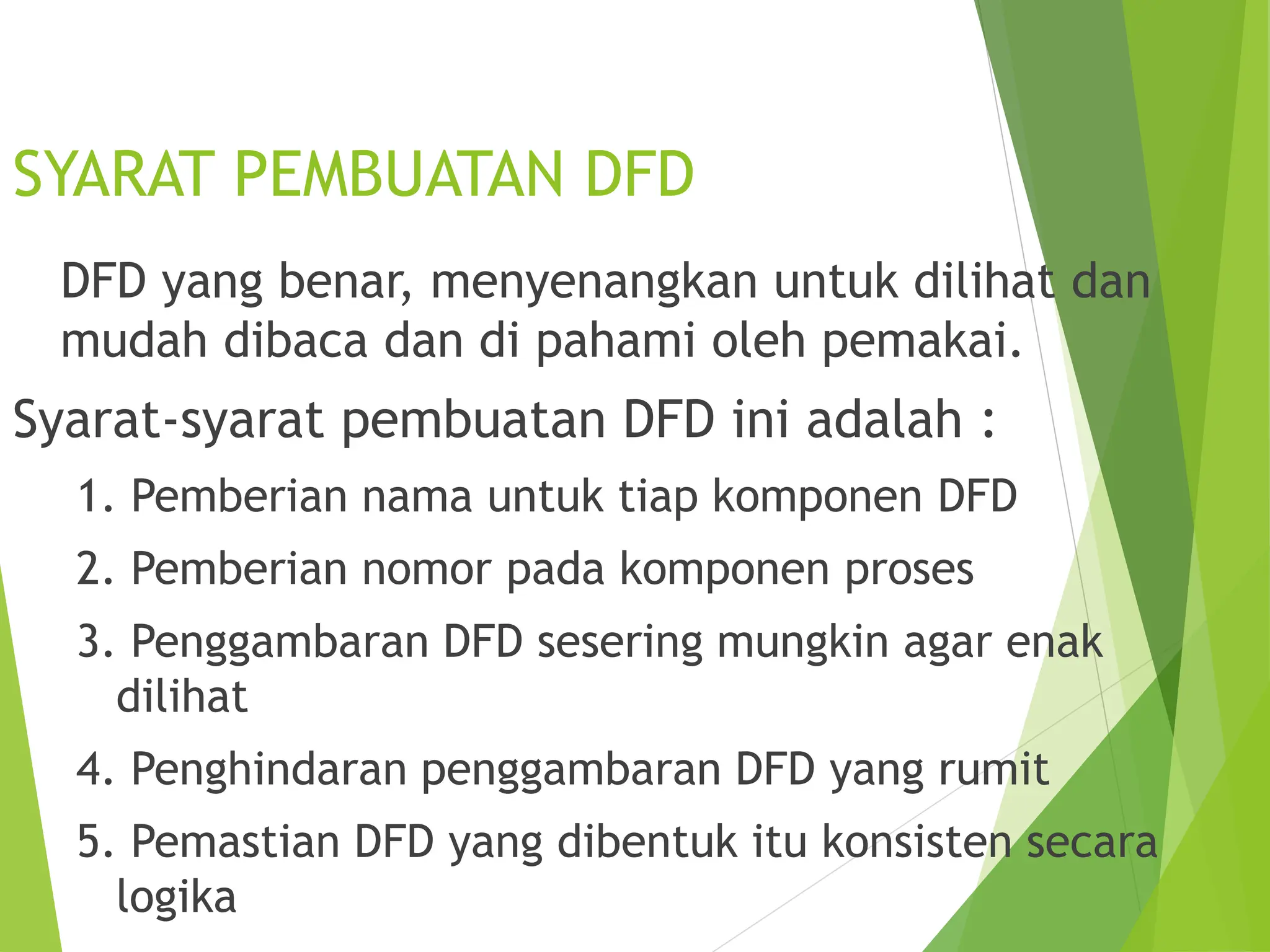 SYARAT PEMBUATAN DFD
DFD yang benar, menyenangkan untuk dilihat dan
mudah dibaca dan di pahami oleh pemakai.
Syarat-syarat pembuatan DFD ini adalah :
1. Pemberian nama untuk tiap komponen DFD
2. Pemberian nomor pada komponen proses
3. Penggambaran DFD sesering mungkin agar enak
dilihat
4. Penghindaran penggambaran DFD yang rumit
5. Pemastian DFD yang dibentuk itu konsisten secara
logika
 
