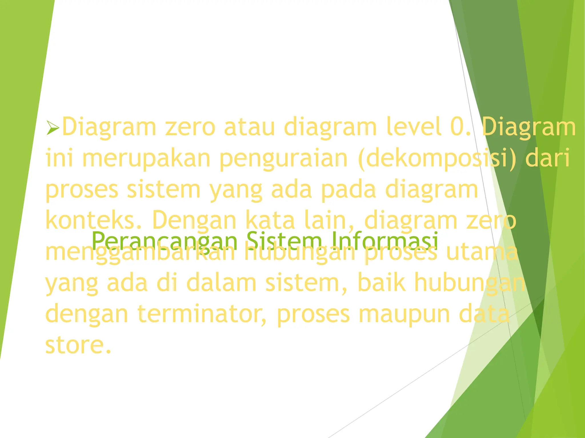Perancangan Sistem Informasi
Diagram zero atau diagram level 0. Diagram
ini merupakan penguraian (dekomposisi) dari
proses sistem yang ada pada diagram
konteks. Dengan kata lain, diagram zero
menggambarkan hubungan proses utama
yang ada di dalam sistem, baik hubungan
dengan terminator, proses maupun data
store.
 