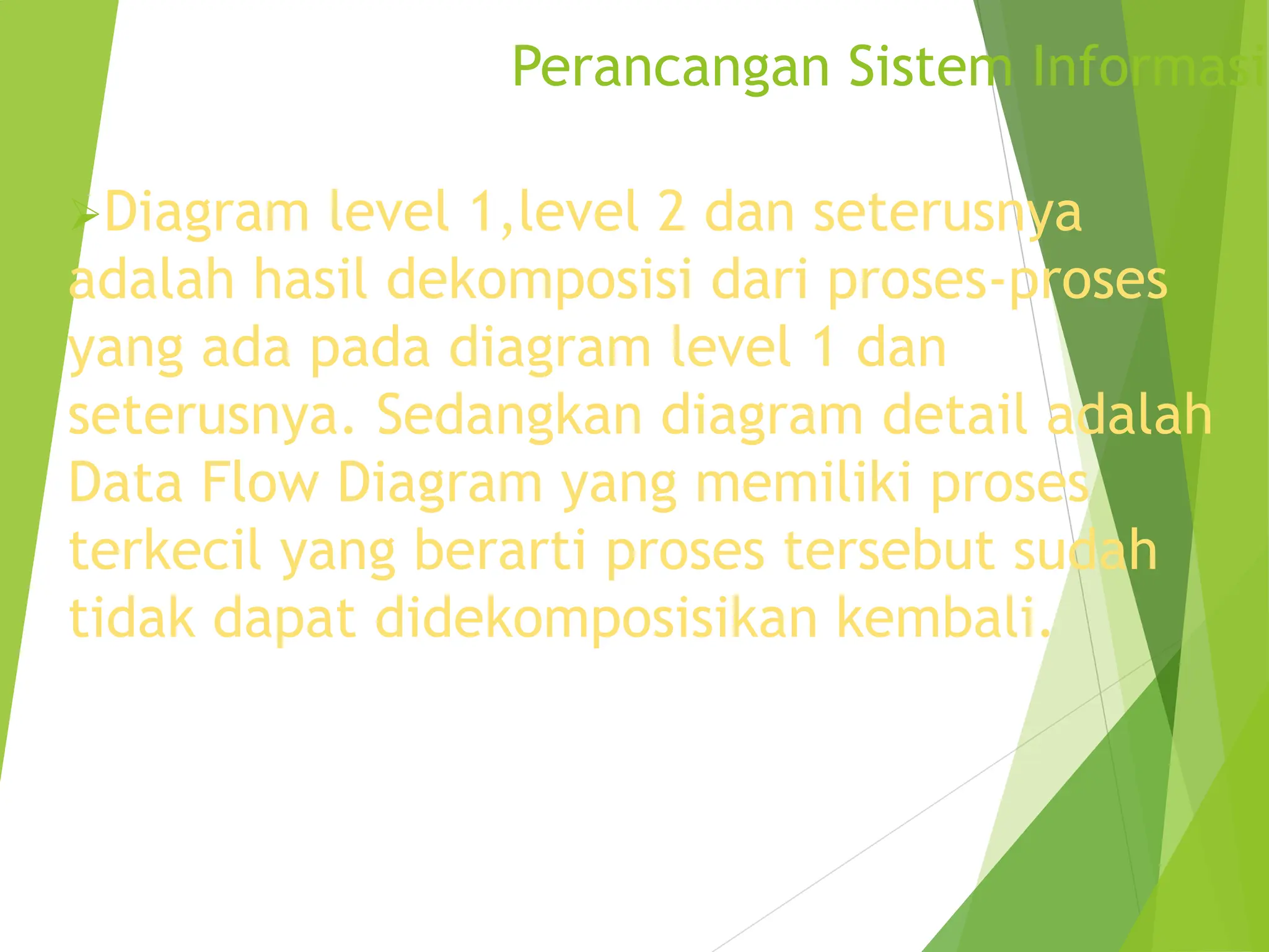 Perancangan Sistem Informasi
Diagram level 1,level 2 dan seterusnya
adalah hasil dekomposisi dari proses-proses
yang ada pada diagram level 1 dan
seterusnya. Sedangkan diagram detail adalah
Data Flow Diagram yang memiliki proses
terkecil yang berarti proses tersebut sudah
tidak dapat didekomposisikan kembali.
 