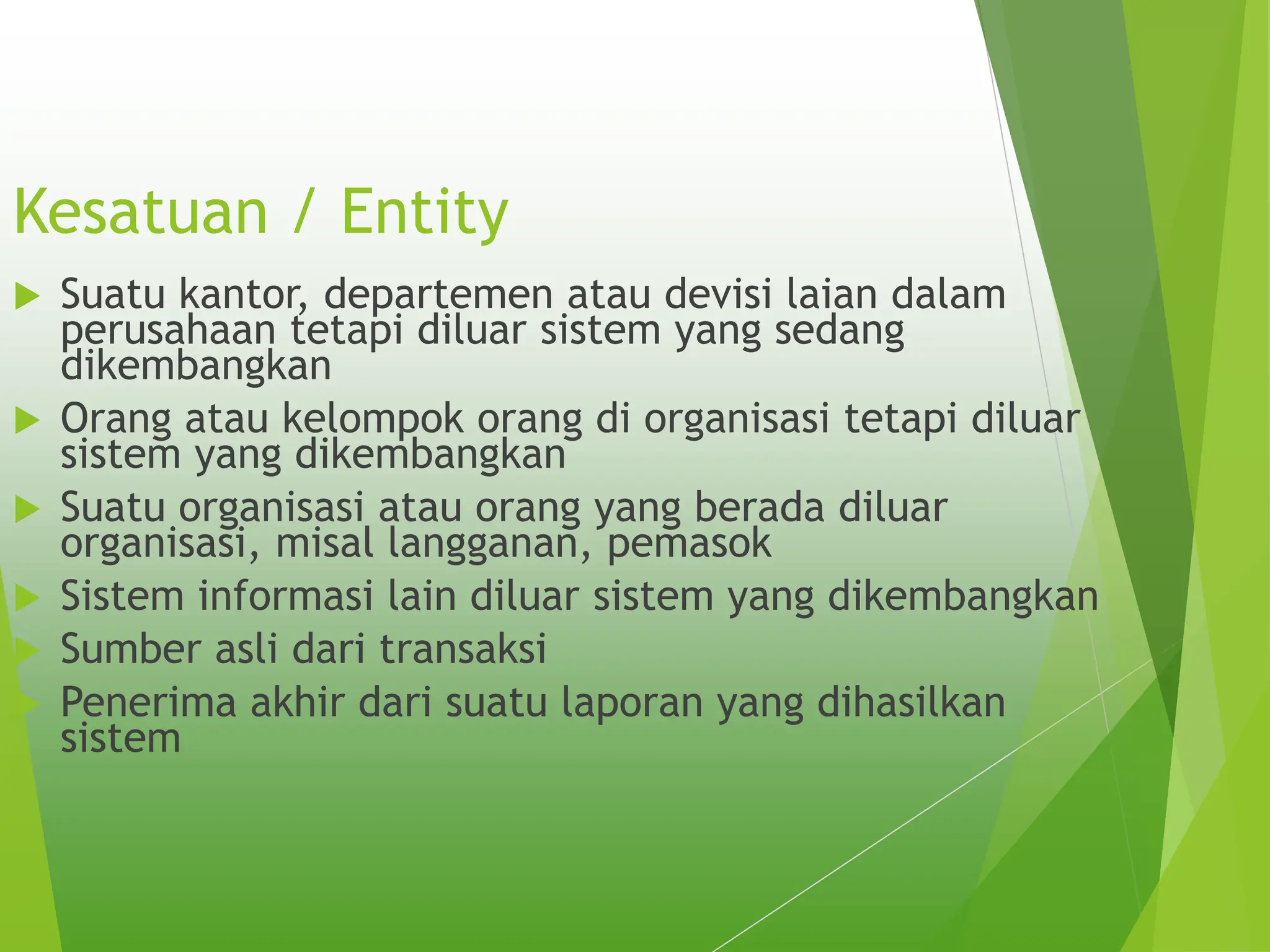 Kesatuan / Entity
 Suatu kantor, departemen atau devisi laian dalam
perusahaan tetapi diluar sistem yang sedang
dikembangkan
 Orang atau kelompok orang di organisasi tetapi diluar
sistem yang dikembangkan
 Suatu organisasi atau orang yang berada diluar
organisasi, misal langganan, pemasok
 Sistem informasi lain diluar sistem yang dikembangkan
 Sumber asli dari transaksi
 Penerima akhir dari suatu laporan yang dihasilkan
sistem
 